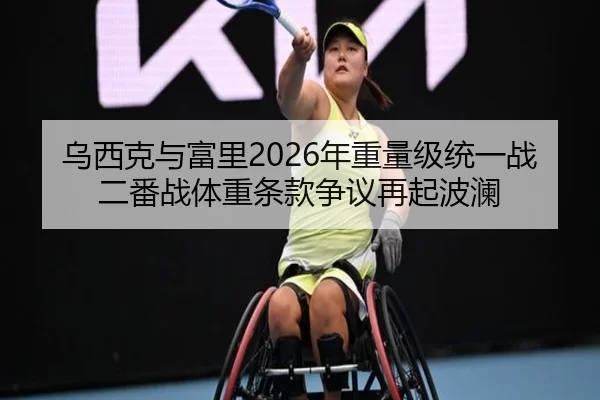 乌西克与富里2026年重量级统一战二番战体重条款争议再起波澜